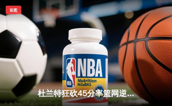 杜兰特狂砍45分率篮网逆转雄鹿，东部强强对话再掀波澜