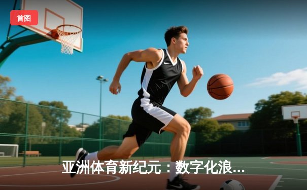 亚洲体育新纪元：数字化浪潮下的竞技变革与商业突围
